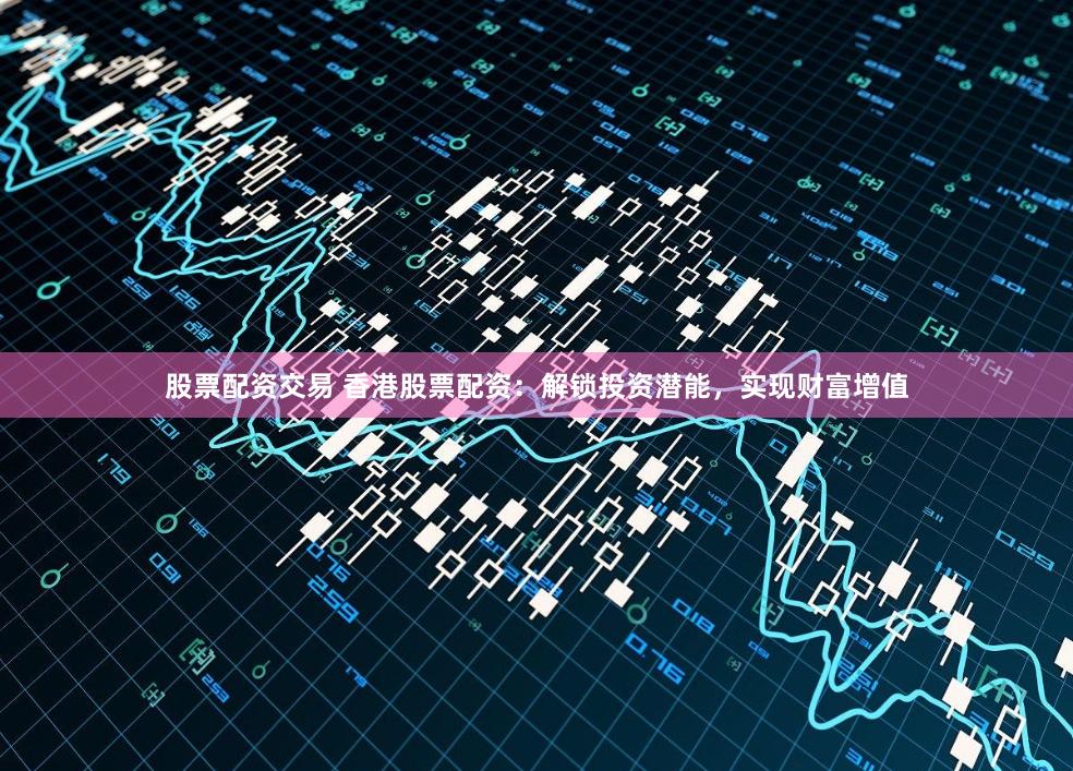 股票配资交易 香港股票配资：解锁投资潜能，实现财富增值